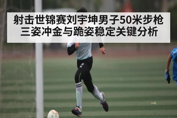 射击世锦赛刘宇坤男子50米步枪三姿冲金与跪姿稳定关键分析
